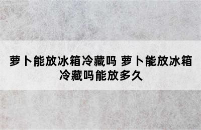 萝卜能放冰箱冷藏吗 萝卜能放冰箱冷藏吗能放多久